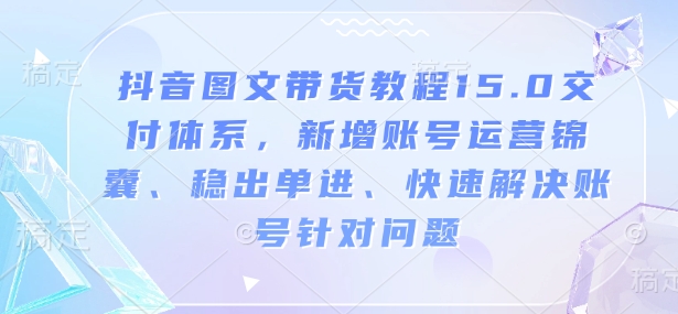 抖音图文带货教程15.0交付体系，新增账号运营锦囊、稳出单进、快速解决账号针对问题